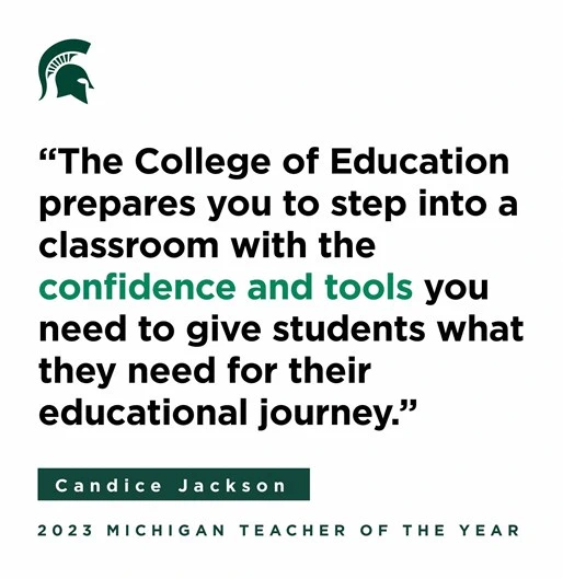  "The College of Education prepares you to step into a classroom with the confidence and tools you need to give students what they need for their educational journey." Below the quote, in smaller green text, is the name Candice Jackson, with a dark green horizontal line above and below the name. At the bottom of the image in the same green color, it says "2023 MICHIGAN TEACHER OF THE YEAR." In the top left corner, there's a green Spartan helmet logo associated with Michigan State University.