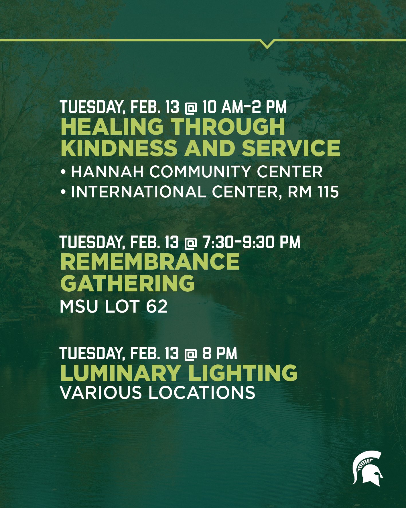 10 a.m.-2 p.m. February 13: Healing Through Kindness and Service	Hannah Community Center and International Center, Room 115   7:30-9:30 p.m. February 13 Remembrance Gathering at MSU Lot 62  And 8 p.m. February 13 Luminary Lighting Various locations